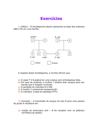 Exercícios
1) (Mack) – O heredograma abaixo apresenta os tipos dos sistemas
ABO e Rh em uma família.
A respeito desse heredograma, é correto afirmar que:
a) O casal 7 X 8 poderá ter uma criança com eritrobastose fetal.
b) Em caso de acidente, a mulher 7 poderá doar sangue para seu
marido que é receptor universal.
c) O genótipo do indivíduo 8 é iiRR.
d) A mulher 2 certamente apresenta Rh-
.
e) O indivíduo 3 pode ter genótipo IB
IB
rr.
2) (Vunesp) – A transfusão de sangue do tipo B para uma pessoa
do grupo A resultaria em:
a) reação de anticorpos anti – B do receptor com os glóbulos
vermelhos do doador.
 