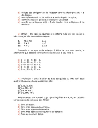 b) reação dos antígenos B do receptor com os anticorpos anti – B
do doador.
c) formação de anticorpos anti – A e anti – B pelo receptor,
d) nenhuma reação, porque A é receptor universal.
e) reação de anticorpo anti – B do doador com antígenos A do
receptor.
3) (PUC) – Os tipos sangüíneos do sistema ABO de três casais e
três crianças são mostrados a seguir.
I. AB x AB a. A
II. B x B b. O
III. A x O c. AB
Sabendo – se que cada criança é filha de um dos casais, a
alternativa que associa corretamente cada casal a seu filho é.
a) I – a; II – b; III – c.
b) I – a; II – c; III – b.
c) I – b; II – a; III – c.
d) I – b; II – c; III – a.
e) I – c; II – b; III - a.
4) (Vunesp) – Uma mulher do tipo sangüíneo A, MN, Rh+
teve
quatro filhos cujos tipos sangüíneos são:
(1º
) AB, N, Rh-
;
(2º
) A, MN, Rh-
;
(3º
) B, M, Rh+
;
(4º
) O, MN, Rh+
;
Pergunta-se: um homem cujo tipo sangüíneo é AB, M, Rh-
poderá
ser considerado como pai dos filhos?
a) Sim, de todos.
b) Sim, mas apenas do primeiro.
c) Sim, mas apenas do terceiro.
d) Sim, mas apenas do segundo e do terceiro.
e) Não, de nenhum deles.
 