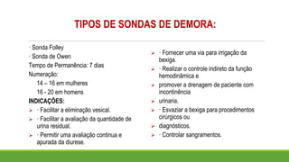 TIPOS DE SONDAS DE DEMORA:
· Sonda Folley
· Sonda de Owen
Tempo de Permanência: 7 dias
Numeração:
14 – 16 em mulheres
16 - 20 em homens
INDICAÇÕES:
➢ · Facilitar a eliminação vesical.
➢ · Facilitar a avaliação da quantidade de
urina residual.
➢ · Permitir uma avaliação continua e
apurada da diurese.
➢ · Fornecer uma via para irrigação da
bexiga.
➢ · Realizar o controle indireto da função
hemodinâmica e
➢ promover a drenagem de paciente com
incontinência
➢ urinaria.
➢ · Esvaziar a bexiga para procedimentos
cirúrgicos ou
➢ diagnósticos.
➢ · Controlar sangramentos.
 