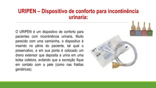 URIPEN – Dispositivo de conforto para incontinência
urinaria:
O URIPEN é um dispositivo de conforto para
pacientes com incontinência urinaria. Muito
parecido com uma camisinha, o dispositivo é
inserido no pênis do paciente, tal qual o
preservativo, e em sua ponta é colocado um
dreno extensor que deposita a urina em uma
bolsa coletora, evitando que a excreção fique
em contato com a pele (como nas fraldas
geriátricas).
 