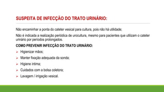 SUSPEITA DE INFECÇÃO DO TRATO URINÁRIO:
Não encaminhar a ponta do cateter vesical para cultura, pois não há utilidade;
Não é indicada a realização periódica de urocultura, mesmo para pacientes que utilizam o cateter
urinário por períodos prolongados.
COMO PREVENIR INFECÇÃO DO TRATO URINÁRIO:
➢ Higienizar mãos;
➢ Manter fixação adequada da sonda;
➢ Higiene intima;
➢ Cuidados com a bolsa coletora;
➢ Lavagem / irrigação vesical.
 