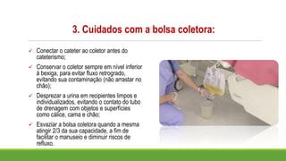 3. Cuidados com a bolsa coletora:
✓ Conectar o cateter ao coletor antes do
cateterismo;
✓ Conservar o coletor sempre em nível inferior
à bexiga, para evitar fluxo retrogrado,
evitando sua contaminação (não arrastar no
chão);
✓ Desprezar a urina em recipientes limpos e
individualizados, evitando o contato do tubo
de drenagem com objetos e superfícies
como cálice, cama e chão;
✓ Esvaziar a bolsa coletora quando a mesma
atingir 2/3 da sua capacidade, a fim de
facilitar o manuseio e diminuir riscos de
refluxo.
 