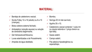 MATERIAL:
✓ Bandeja de cateterismo vesical;
✓ Sonda Folley 12 a 16 (adulto) ou 6 a 10
(crianças);
✓ Bolsa coletora sistema fechado;
✓ Antisséptico (solução aquosa) ou solução
de clorexidina degermante;
✓ Gel hidrossolúvel/Xilocaína;
✓ Luvas esterilizadas e de Procedimento;
✓ Ampolas de água destilada;
✓ Biombo;
✓ Seringa 20 ml não luer-lock;
✓ Agulha 30 x 10;
✓ Cateterismo vesical contendo 1 cuba rim
ou cúpula redonda e 1 pinça cheron ou
tipo kelly;
✓ Gazes estéril;
✓ Campo estéril;
✓ Fita adesiva hipoalergênica ou
esparadrapo.
 