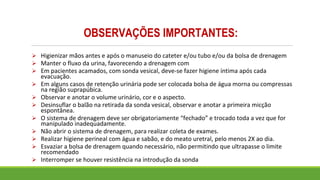 OBSERVAÇÕES IMPORTANTES:
➢ Higienizar mãos antes e após o manuseio do cateter e/ou tubo e/ou da bolsa de drenagem
➢ Manter o fluxo da urina, favorecendo a drenagem com
➢ Em pacientes acamados, com sonda vesical, deve-se fazer higiene íntima após cada
evacuação.
➢ Em alguns casos de retenção urinária pode ser colocada bolsa de água morna ou compressas
na região suprapúbica.
➢ Observar e anotar o volume urinário, cor e o aspecto.
➢ Desinsuflar o balão na retirada da sonda vesical, observar e anotar a primeira micção
espontânea.
➢ O sistema de drenagem deve ser obrigatoriamente “fechado” e trocado toda a vez que for
manipulado inadequadamente.
➢ Não abrir o sistema de drenagem, para realizar coleta de exames.
➢ Realizar higiene perineal com água e sabão, e do meato uretral, pelo menos 2X ao dia.
➢ Esvaziar a bolsa de drenagem quando necessário, não permitindo que ultrapasse o limite
recomendado
➢ Interromper se houver resistência na introdução da sonda
 