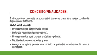 CONCEITO/FINALIDADES:
É a introdução de um cateter ou sonda estéril através da uretra até a bexiga, com fim de
diagnóstico ou tratamento.
INDICAÇÕES GERAIS:
➢ Drenagem vesical por obstrução crônica,
➢ Disfunção vesical (bexiga neurogênica),
➢ Drenagem vesical após cirurgias urológicas e pélvicas,
➢ Medida de diurese em pacientes graves,
➢ Assegurar a higiene perineal e o conforto de pacientes incontinentes de urina e
comatosos.
 