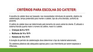 CRITÉRIOS PARA ESCOLHA DO CATETER:
A escolha do cateter deve ser baseada: nas necessidades individuais do paciente, objetivo da
cateterização, tempo pretendido para manter o cateter, tipo de urina drenada, conforto do
paciente.
O calibre do cateter deve ser determinado pelo tamanho do canal uretral do cliente. É utilizado o
sistema francês quanto maior o número do calibre, maior é o cateter.
➢ Crianças de 8 a 10 Fr
➢ Mulheres de 14 a 18 Fr
➢ Homens de 16 a 18 Fr
A duração do período de cateterização deve determinar o tipo de material selecionado;
Os cateteres plásticos são adequados apenas para o uso intermitente por serem espessos e
inflexíveis.
 