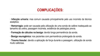 COMPLICAÇÕES:
· Infecção urinaria: mas comum causada principalmente pelo uso incorreto da técnica
asséptica.
· Hemorragia: pode ser causada pela utilização de uma sonda de calibre inadequado ao
tamanho da uretra, passagem incorreta, existência de patologias previa.
· Formação de cálculos na bexiga: devido longa permanência da sonda.
· Bexiga neurogênica: nos pacientes com permanência prolongada da sonda.
· Trauma tissular: devido a aplicação de força durante a passagem, utilização de sonda
muito calibrosa.
 