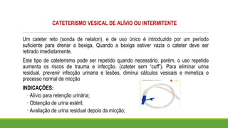 CATETERISMO VESICAL DE ALÍVIO OU INTERMITENTE
Um cateter reto (sonda de nelaton), e de uso único é introduzido por um período
suficiente para drenar a bexiga. Quando a bexiga estiver vazia o cateter deve ser
retirado imediatamente.
Este tipo de cateterismo pode ser repetido quando necessário, porém, o uso repetido
aumenta os riscos de trauma e infecção. (cateter sem “cuff”). Para eliminar urina
residual, prevenir infecção urinaria e lesões, diminui cálculos vesicais e mimetiza o
processo normal de micção
INDICAÇÕES:
· Alívio para retenção urinária;
· Obtenção de urina estéril;
· Avaliação de urina residual depois da micção;
 
