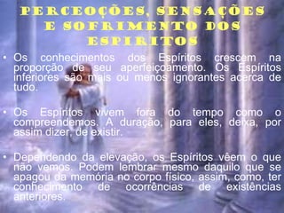 PERCEOÇÕES, SENSAÇÕES E SOFRIMENTO DOS ESPIRITOS Os conhecimentos dos Espíritos crescem na proporção de seu aperfeiçoamento. Os Espíritos inferiores são mais ou menos ignorantes acerca de tudo. Os Espíritos vivem fora do tempo como o compreendemos. A duração, para eles, deixa, por assim dizer, de existir. Dependendo da elevação, os Espíritos vêem o que não vemos. Podem lembrar mesmo daquilo que se apagou da memória no corpo físico, assim, como, ter conhecimento de ocorrências de existências anteriores. 