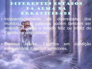 DIFERENTES ESTADOS DA ALMA NA ERRATICIDADE Independentemente da diversidade dos mundos, essas palavras podem também ser entendidas como o estado feliz ou infeliz do Espírito na erraticidade. Espiritos felizes; Espíritos em condição intermediária; Espiritos sofredores.  