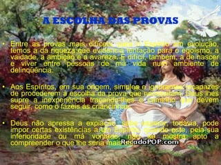 A ESCOLHA DAS PROVAS Entre as provas mais difíceis, para o Espírito em evolução, temos a da riqueza que evidencia tentação para o egoísmo, a vaidade, a ambição e a avareza. É difícil, também, a de nascer e viver entre pessoas de má vida num ambiente de delinqüência. Aos Espíritos, em sua origem, simples e ignorantes incapazes de procederem à escolha da prova que necessitam, Deus lhes supre a inexperiência traçando-lhes o caminho que devem seguir, como o fazeis ás criancinhas. Deus não apressa a expiação, sabe esperar, todavia, pode impor certas existências a um Espírito, quando este, pela sua inferioridade ou má vontade, não se mostra apto a compreender o que lhe seria mais util. 