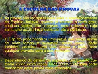 A ESCOLHA DAS PROVAS As provas são indispensáveis para o aperfeiçoamento do Espírito, todavia, quando já elevado a certo grau, continua sujeito, não a provas, mas a deveres, cuja satisfação auxilia-lhe a evolução até à perfeição. O Espírito pode escolher uma prova que esteja acima de suas forcas e sucumbir, assim como, pode também, escolher uma vida ociosa e inútil, sem qualquer proveito para a sua evolução. Dependendo do gênero de expiação, um Espírito que tenha vivido entre raças, tidas como civilizadas pode reencarnar entre povos mais atrasados. 