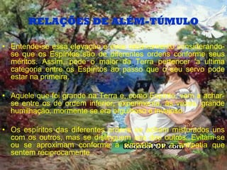 RELAÇÕES DE ALÉM-TÚMULO Entende-se essa elevação e esse rebaixamento considerando-se que os Espíritos são de diferentes ordens conforme seus méritos. Assim, pode o maior da Terra pertencer 'a ultima categoria entre os Espíritos ao passo que o seu servo pode estar na primeira. Aquele que foi grande na Terra e, como Espírito, vem a achar-se entre os de ordem inferior, experimenta, às vezes, grande humilhação, mormente se era orgulhoso e invejoso. Os espíritos das diferentes ordens se acham misturados uns com os outros, mas se distinguem uns dos outros. Evitam-se ou se aproximam conforme a simpatia ou a antipatia que sentem reciprocamente.. 