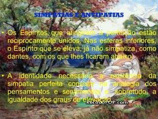 SIMPATIAS E ANTIPATIAS Os Espíritos que atingiram a perfeição estão reciprocamente unidos. Nas esferas inferiores, o Espírito que se eleva, já não simpatiza, como dantes, com os que lhes ficaram abaixo. A identidade necessária a existência da simpatia perfeita consiste na analogia dos pensamentos e sentimentos e, sobretudo, a igualdade dos graus de elevação. 