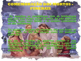 COMEMORAÇÃO DOS MORTOS - FUNERAIS Os espíritos se sensibilizam com as lembranças dos que lhes foram caros na terra. Se são espíritos felizes, ficam mais felizes e se sentem consolados se são sofredores. Os espíritos acodem ao chamado dos que ficam na terra tanto no dia dos mortos como em qualquer outro dia. No dia de finados os espíritos podem ir aos cemitérios, mas só pelos seus amigos e não pela multidão de indiferentes, e se pudéssemos vê-los os veríamos sob a forma que tinham quando encarnados.  