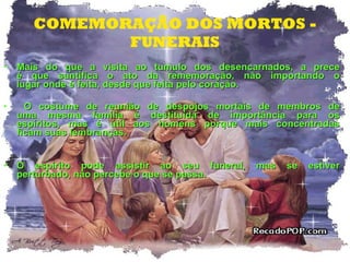 COMEMORAÇÃO DOS MORTOS - FUNERAIS Mais do que a visita ao tumulo dos desencarnados, a prece é que santifica o ato da rememoração, não importando o lugar onde é feita, desde que feita pelo coração. O costume de reunião de despojos mortais de membros de uma mesma família é destituída de importância para os espíritos, mas é útil aos homens porque mais concentradas ficam suas lembranças. O espírito pode assistir ao seu funeral, mas se estiver perturbado, não percebe o que se passa. 