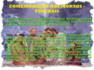 COMEMORAÇÃO DOS MORTOS - FUNERAIS O espírito assiste a reunião dos seus herdeiros, como ensinamento ou castigo. Nesta ocasião o espírito pode julgar o valor dos protestos que lhe faziam. Nota de Allan Kardec  - A tumba é o lugar de encontro de todos os homens e nela se findam impiedosamente todas as distinções humanas. É em vão que o rico tenta perpetuar a sua memória por meio de faustosos monumentos. O tempo os destruirá, como aos seus próprios corpos. Assim o quer a Natureza. A lembrança das suas boas e más ações será menos perecível que o seu túmulo. A pompa dos funerais não o lavará de suas torpezas e não o fará subir sequer um degrau na hierarquia espiritual.  
