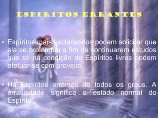 ESPIRITOS ERRANTES Espíritos mais esclarecidos podem solicitar que ela se prolongue a fim de continuarem estudos que só na condição de Espíritos livres podem efetuar-se com proveito. Há Espíritos errantes de todos os graus. A erraticidade significa o estado normal do Espírito  