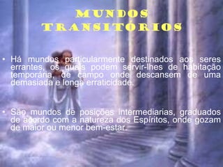 MUNDOS TRANSITÓRIOS Há mundos particularmente destinados aos seres errantes, os quais podem servir-lhes de habitação temporária, de campo onde descansem de uma demasiada e longa erraticidade. São mundos de posições intermediarias, graduados de acordo com a natureza dos Espíritos, onde gozam de maior ou menor bem-estar. 