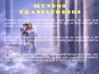 MUNDOS TRANSITÓRIOS Podem deixá-los livremente, tal qual bando de aves que pousam numa ilha, para aí aguardarem que se lhes refaçam as forcas, a fim de seguirem seu destino. Vão a tais mundos e levam o objetivo de se instruírem e de poderem mais facilmente obter permissão para passar a outros lugares melhores. A condição desses mundos é meramente temporária. Não são habitados por seres corpóreos já que sua superfície é estéril. São mundos em formação tal qual a Terra no seu inicio. 