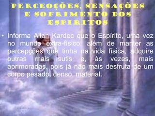 PERCEOÇÕES, SENSAÇÕES E SOFRIMENTO DOS ESPIRITOS Informa Allan Kardec que o Espírito, uma vez no mundo extra-físico, além de manter as percepções que tinha na vida física, adquire outras mais sutis e, às vezes, mais aprimoradas, pois já não mais desfruta de um corpo pesado, denso, material. 