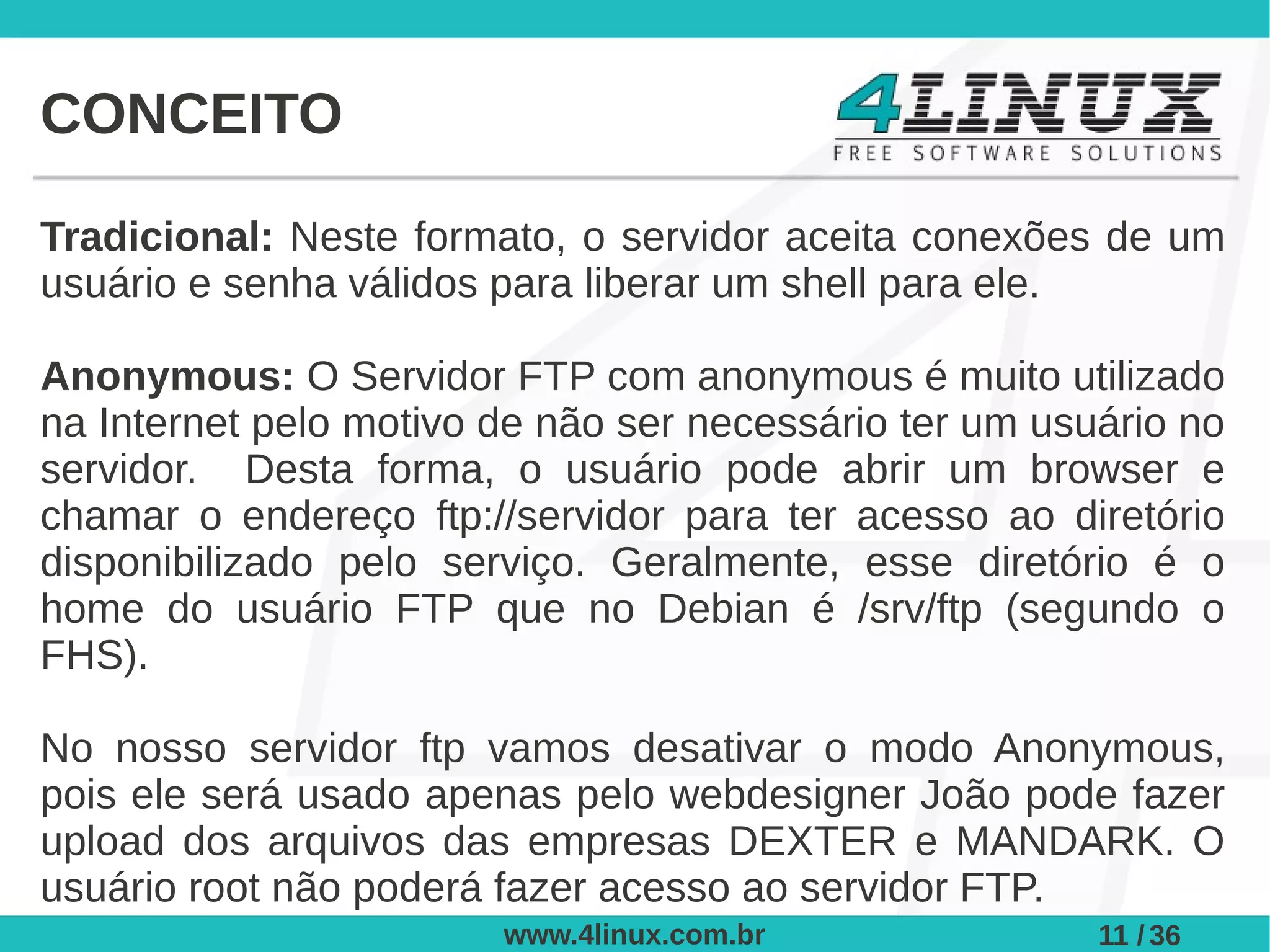 CONCEITO

Tradicional: Neste formato, o servidor aceita conexões de um
usuário e senha válidos para liberar um shell para ele.

Anonymous: O Servidor FTP com anonymous é muito utilizado
na Internet pelo motivo de não ser necessário ter um usuário no
servidor. Desta forma, o usuário pode abrir um browser e
chamar o endereço ftp://servidor para ter acesso ao diretório
disponibilizado pelo serviço. Geralmente, esse diretório é o
home do usuário FTP que no Debian é /srv/ftp (segundo o
FHS).

No nosso servidor ftp vamos desativar o modo Anonymous,
pois ele será usado apenas pelo webdesigner João pode fazer
upload dos arquivos das empresas DEXTER e MANDARK. O
usuário root não poderá fazer acesso ao servidor FTP.
                        www.4linux.com.br               11 / 36
 
