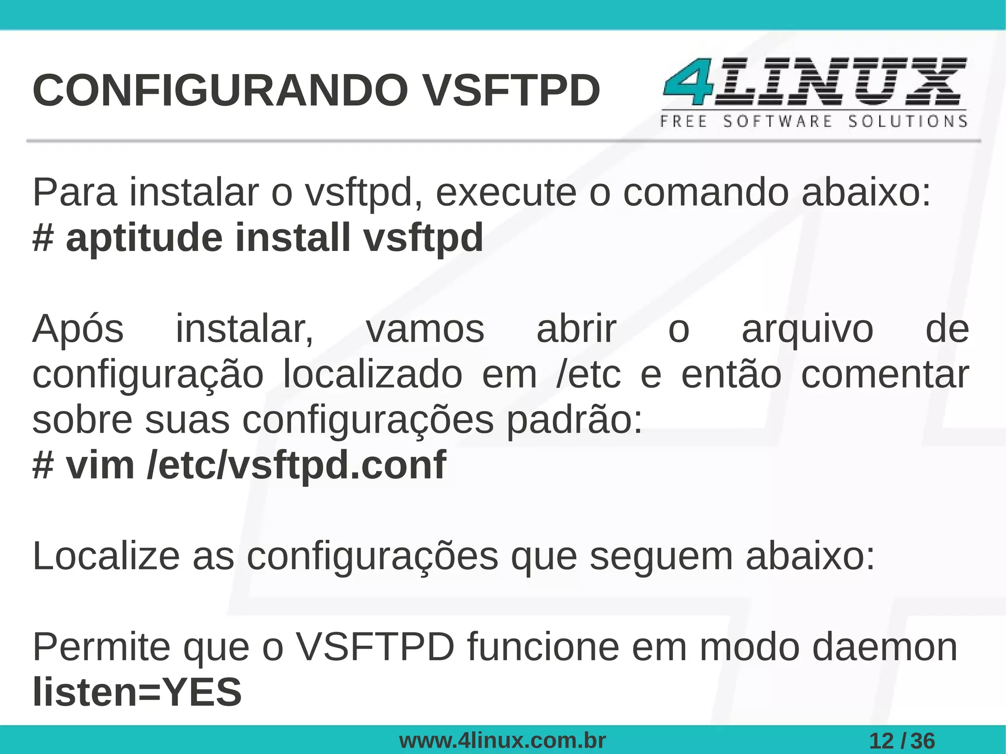 CONFIGURANDO VSFTPD

Para instalar o vsftpd, execute o comando abaixo:
# aptitude install vsftpd

Após instalar, vamos abrir o arquivo de
configuração localizado em /etc e então comentar
sobre suas configurações padrão:
# vim /etc/vsftpd.conf

Localize as configurações que seguem abaixo:

Permite que o VSFTPD funcione em modo daemon
listen=YES
                   www.4linux.com.br         12 / 36
 