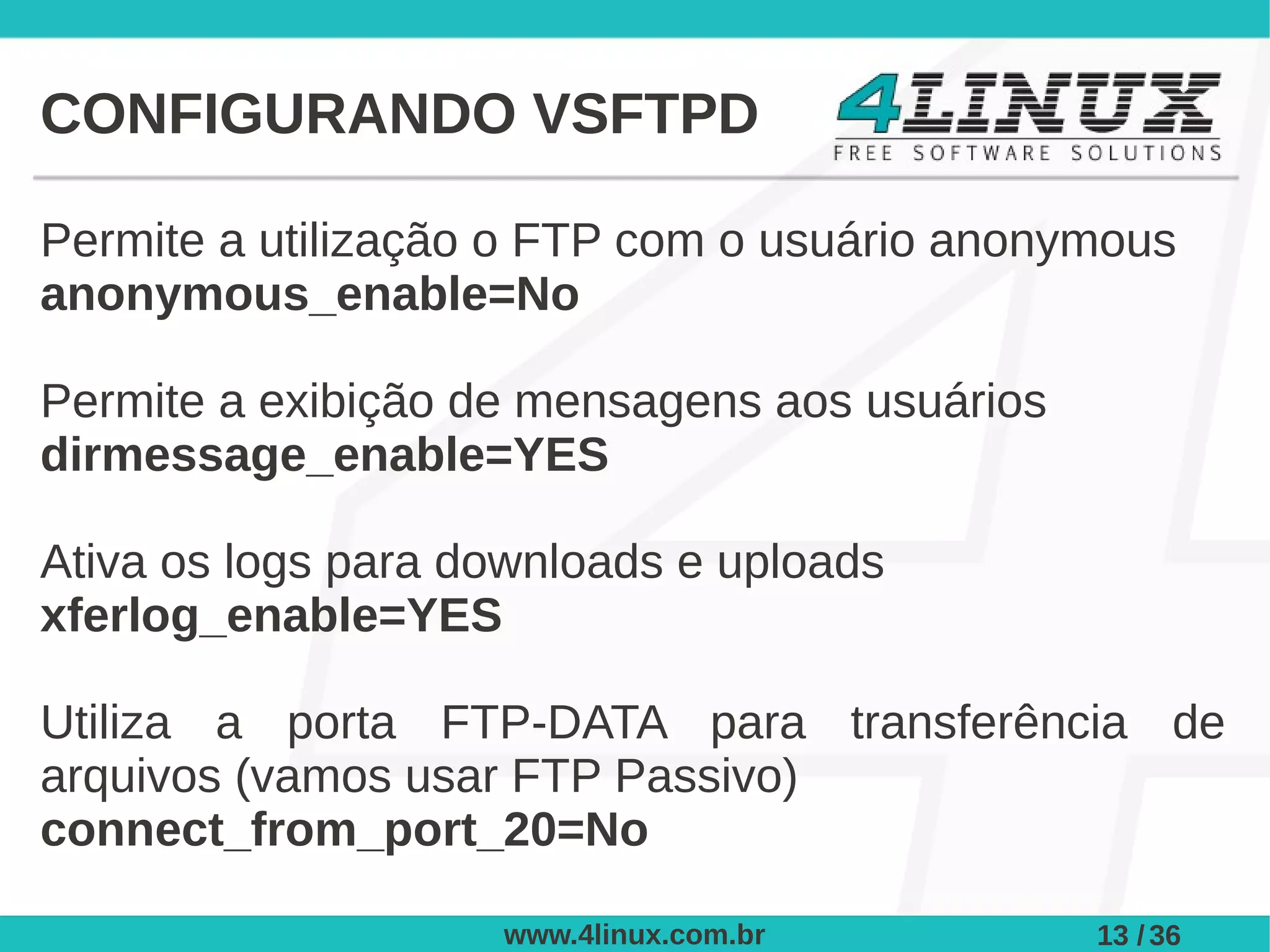 CONFIGURANDO VSFTPD

Permite a utilização o FTP com o usuário anonymous
anonymous_enable=No

Permite a exibição de mensagens aos usuários
dirmessage_enable=YES

Ativa os logs para downloads e uploads
xferlog_enable=YES

Utiliza a porta FTP-DATA para transferência de
arquivos (vamos usar FTP Passivo)
connect_from_port_20=No

                    www.4linux.com.br          13 / 36
 