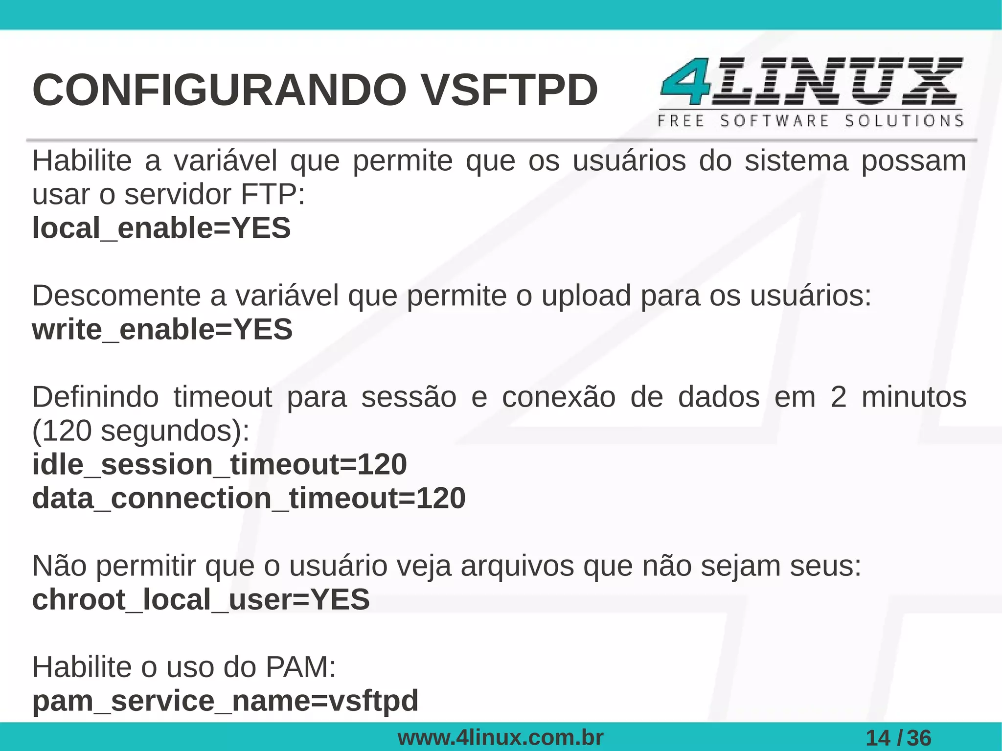 CONFIGURANDO VSFTPD
Habilite a variável que permite que os usuários do sistema possam
usar o servidor FTP:
local_enable=YES

Descomente a variável que permite o upload para os usuários:
write_enable=YES

Definindo timeout para sessão e conexão de dados em 2 minutos
(120 segundos):
idle_session_timeout=120
data_connection_timeout=120

Não permitir que o usuário veja arquivos que não sejam seus:
chroot_local_user=YES

Habilite o uso do PAM:
pam_service_name=vsftpd
                          www.4linux.com.br                    14 / 36
 