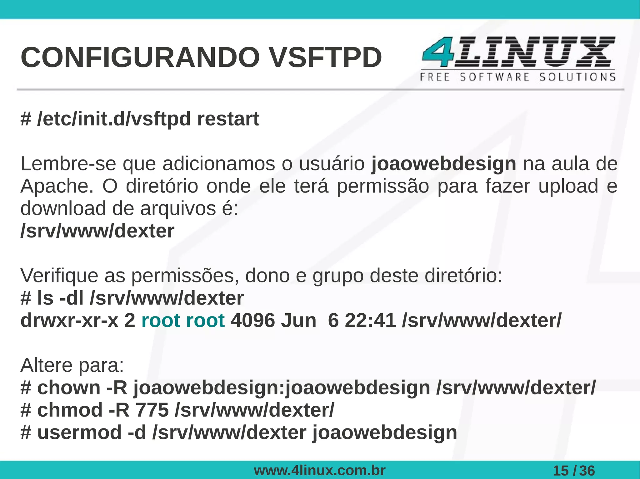 CONFIGURANDO VSFTPD

# /etc/init.d/vsftpd restart

Lembre-se que adicionamos o usuário joaowebdesign na aula de
Apache. O diretório onde ele terá permissão para fazer upload e
download de arquivos é:
/srv/www/dexter

Verifique as permissões, dono e grupo deste diretório:
# ls -dl /srv/www/dexter
drwxr-xr-x 2 root root 4096 Jun 6 22:41 /srv/www/dexter/

Altere para:
# chown -R joaowebdesign:joaowebdesign /srv/www/dexter/
# chmod -R 775 /srv/www/dexter/
# usermod -d /srv/www/dexter joaowebdesign
                           www.4linux.com.br            15 / 36
 