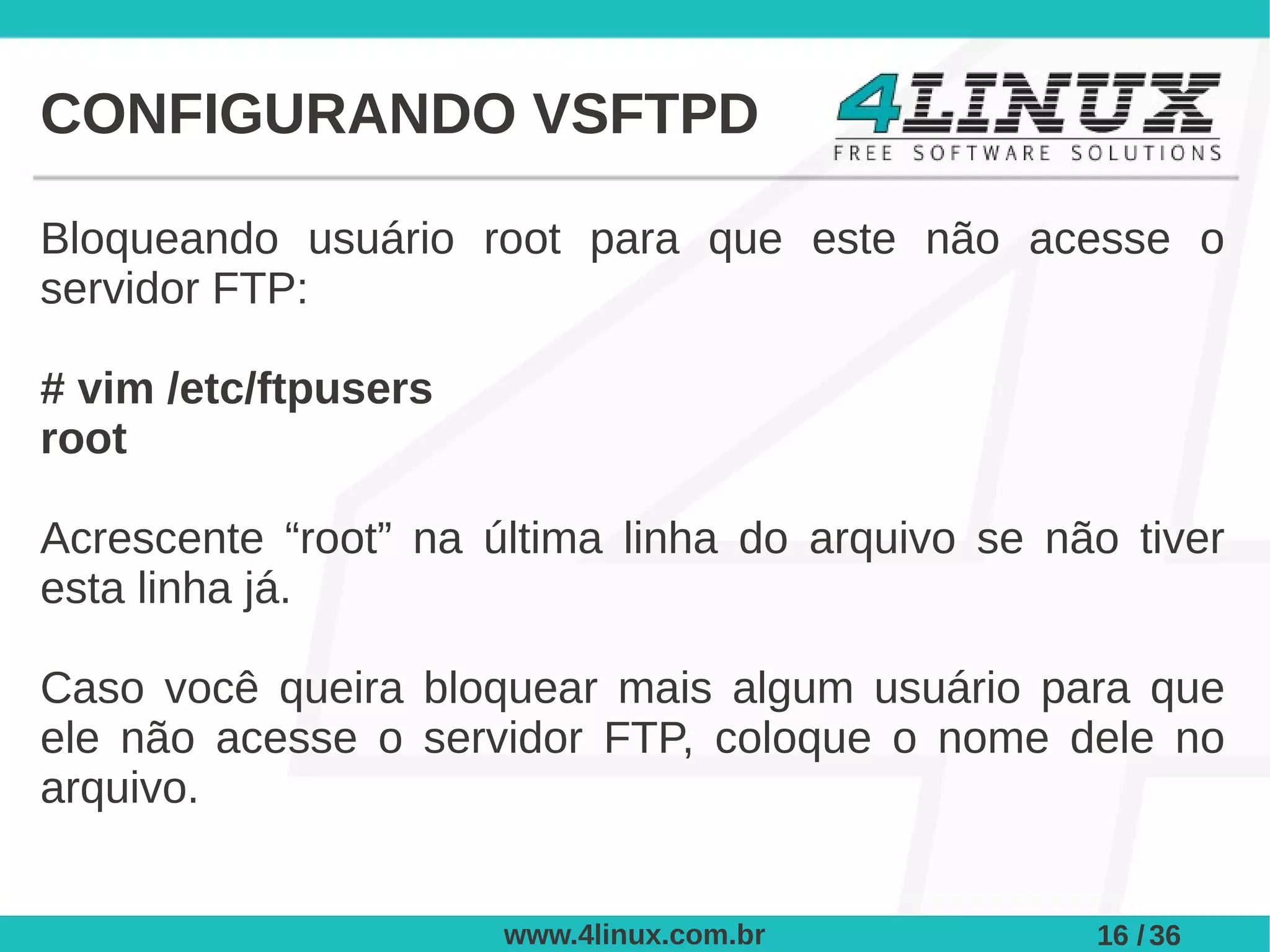CONFIGURANDO VSFTPD

Bloqueando usuário root para que este não acesse o
servidor FTP:

# vim /etc/ftpusers
root

Acrescente “root” na última linha do arquivo se não tiver
esta linha já.

Caso você queira bloquear mais algum usuário para que
ele não acesse o servidor FTP, coloque o nome dele no
arquivo.


                      www.4linux.com.br           16 / 36
 