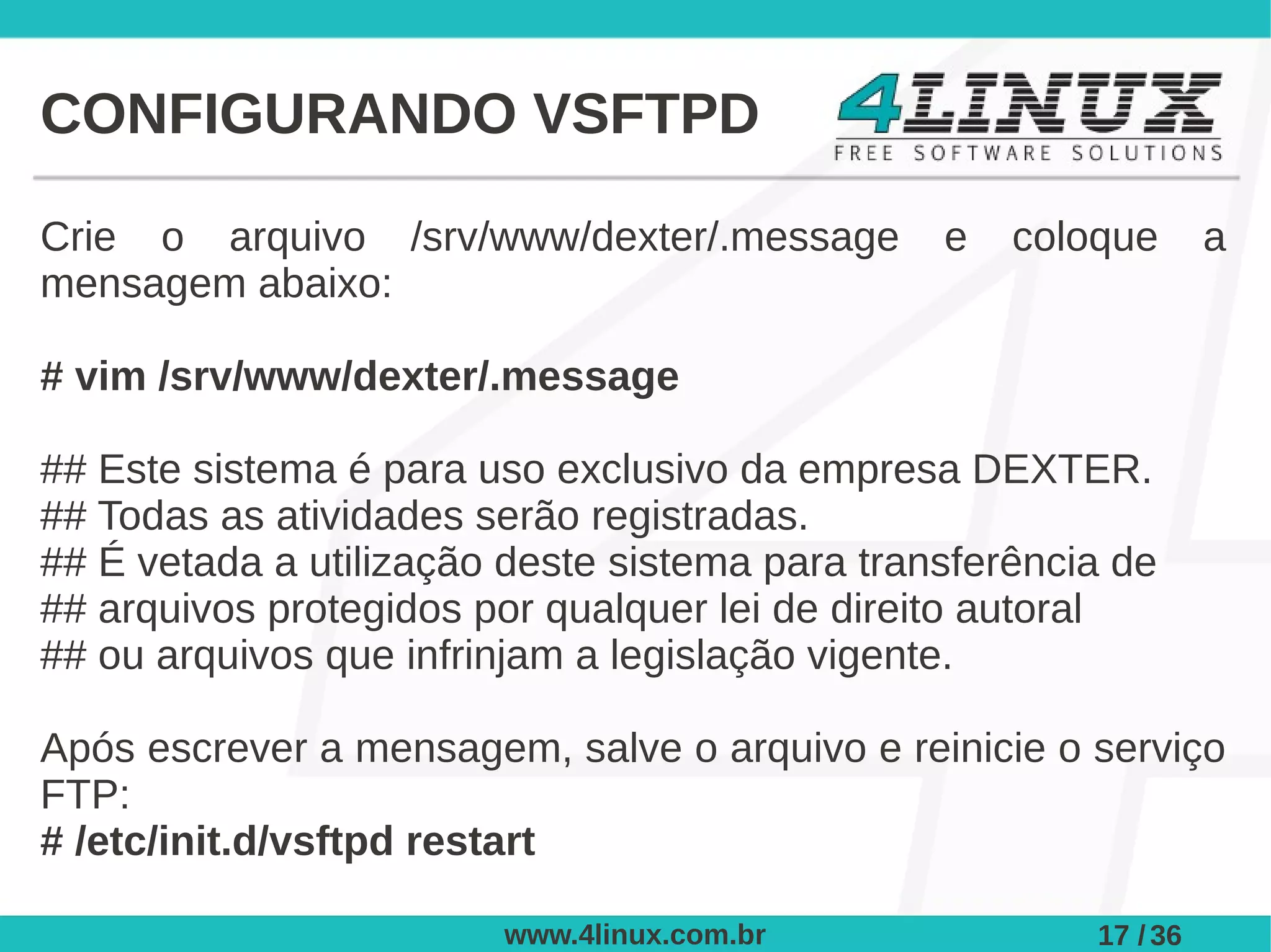CONFIGURANDO VSFTPD

Crie o arquivo /srv/www/dexter/.message         e   coloque       a
mensagem abaixo:

# vim /srv/www/dexter/.message

## Este sistema é para uso exclusivo da empresa DEXTER.
## Todas as atividades serão registradas.
## É vetada a utilização deste sistema para transferência de
## arquivos protegidos por qualquer lei de direito autoral
## ou arquivos que infrinjam a legislação vigente.

Após escrever a mensagem, salve o arquivo e reinicie o serviço
FTP:
# /etc/init.d/vsftpd restart

                        www.4linux.com.br               17 / 36
 
