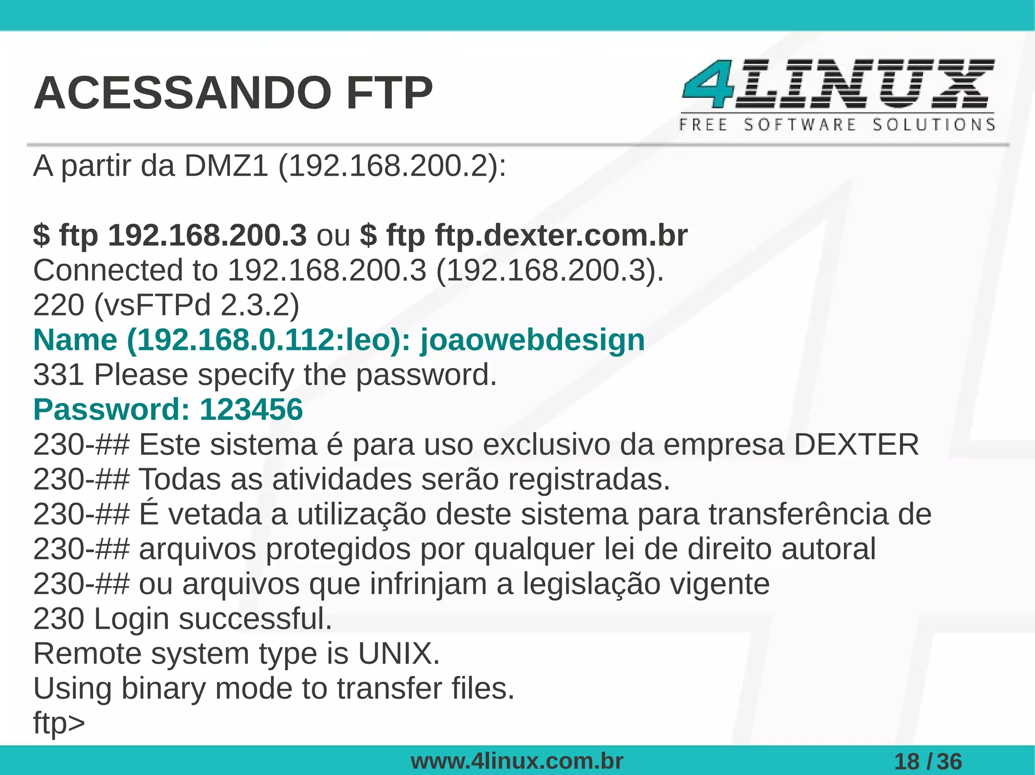 ACESSANDO FTP
A partir da DMZ1 (192.168.200.2):

$ ftp 192.168.200.3 ou $ ftp ftp.dexter.com.br
Connected to 192.168.200.3 (192.168.200.3).
220 (vsFTPd 2.3.2)
Name (192.168.0.112:leo): joaowebdesign
331 Please specify the password.
Password: 123456
230-## Este sistema é para uso exclusivo da empresa DEXTER
230-## Todas as atividades serão registradas.
230-## É vetada a utilização deste sistema para transferência de
230-## arquivos protegidos por qualquer lei de direito autoral
230-## ou arquivos que infrinjam a legislação vigente
230 Login successful.
Remote system type is UNIX.
Using binary mode to transfer files.
ftp>
                          www.4linux.com.br                  18 / 36
 