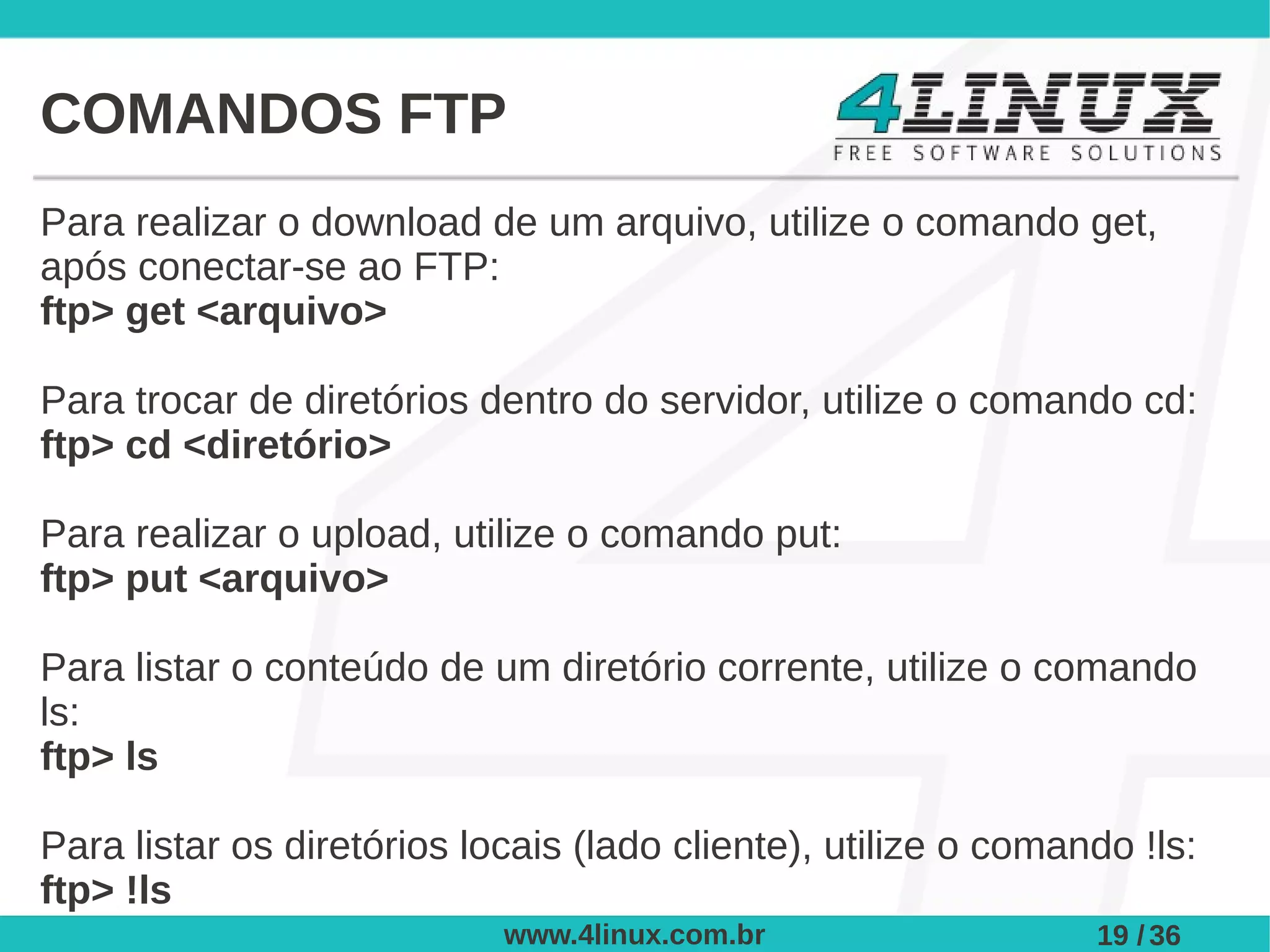 COMANDOS FTP
Para realizar o download de um arquivo, utilize o comando get,
após conectar-se ao FTP:
ftp> get <arquivo>

Para trocar de diretórios dentro do servidor, utilize o comando cd:
ftp> cd <diretório>

Para realizar o upload, utilize o comando put:
ftp> put <arquivo>

Para listar o conteúdo de um diretório corrente, utilize o comando
ls:
ftp> ls

Para listar os diretórios locais (lado cliente), utilize o comando !ls:
ftp> !ls
                            www.4linux.com.br                   19 / 36
 