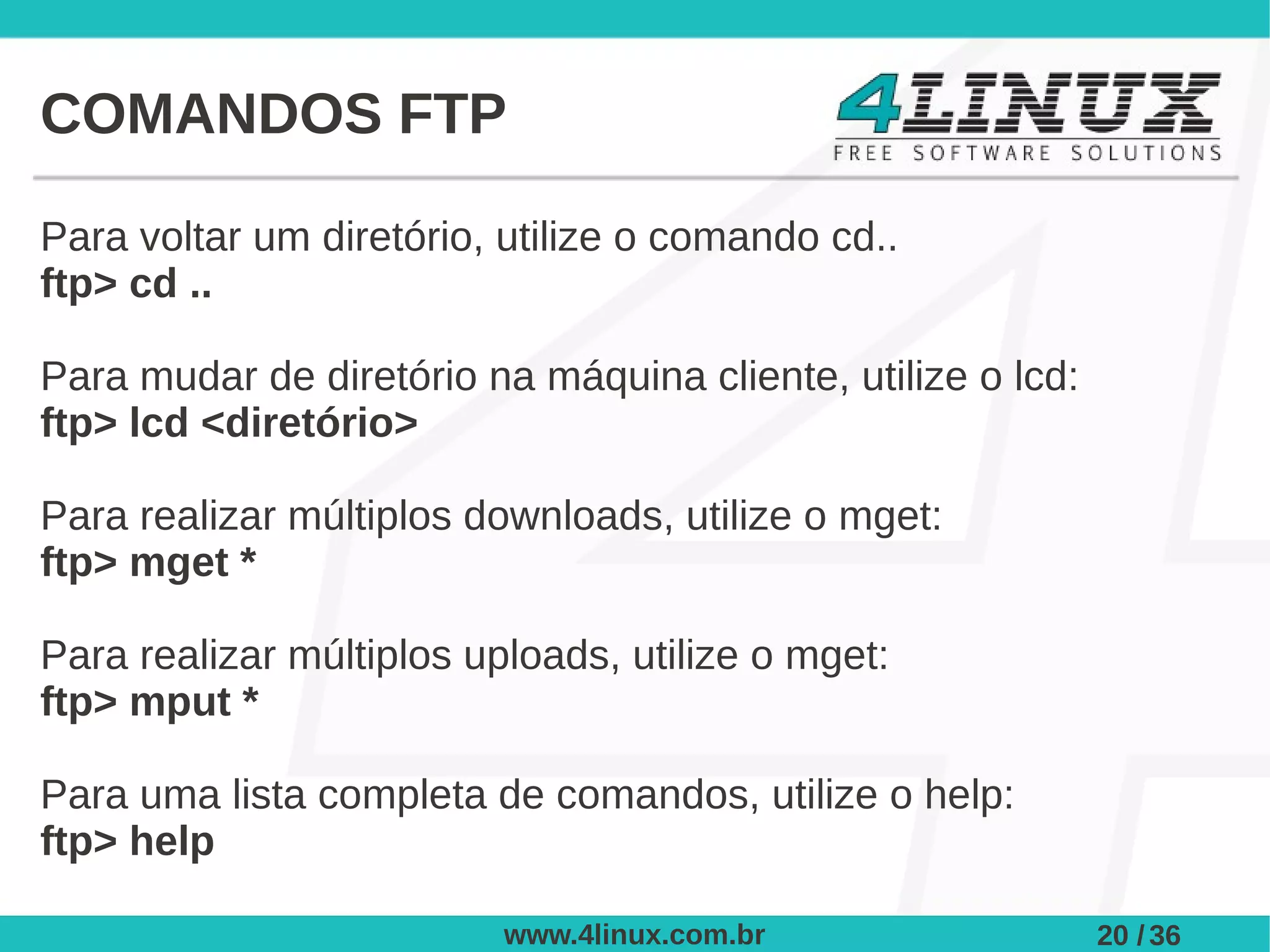 COMANDOS FTP

Para voltar um diretório, utilize o comando cd..
ftp> cd ..

Para mudar de diretório na máquina cliente, utilize o lcd:
ftp> lcd <diretório>

Para realizar múltiplos downloads, utilize o mget:
ftp> mget *

Para realizar múltiplos uploads, utilize o mget:
ftp> mput *

Para uma lista completa de comandos, utilize o help:
ftp> help

                          www.4linux.com.br                  20 / 36
 
