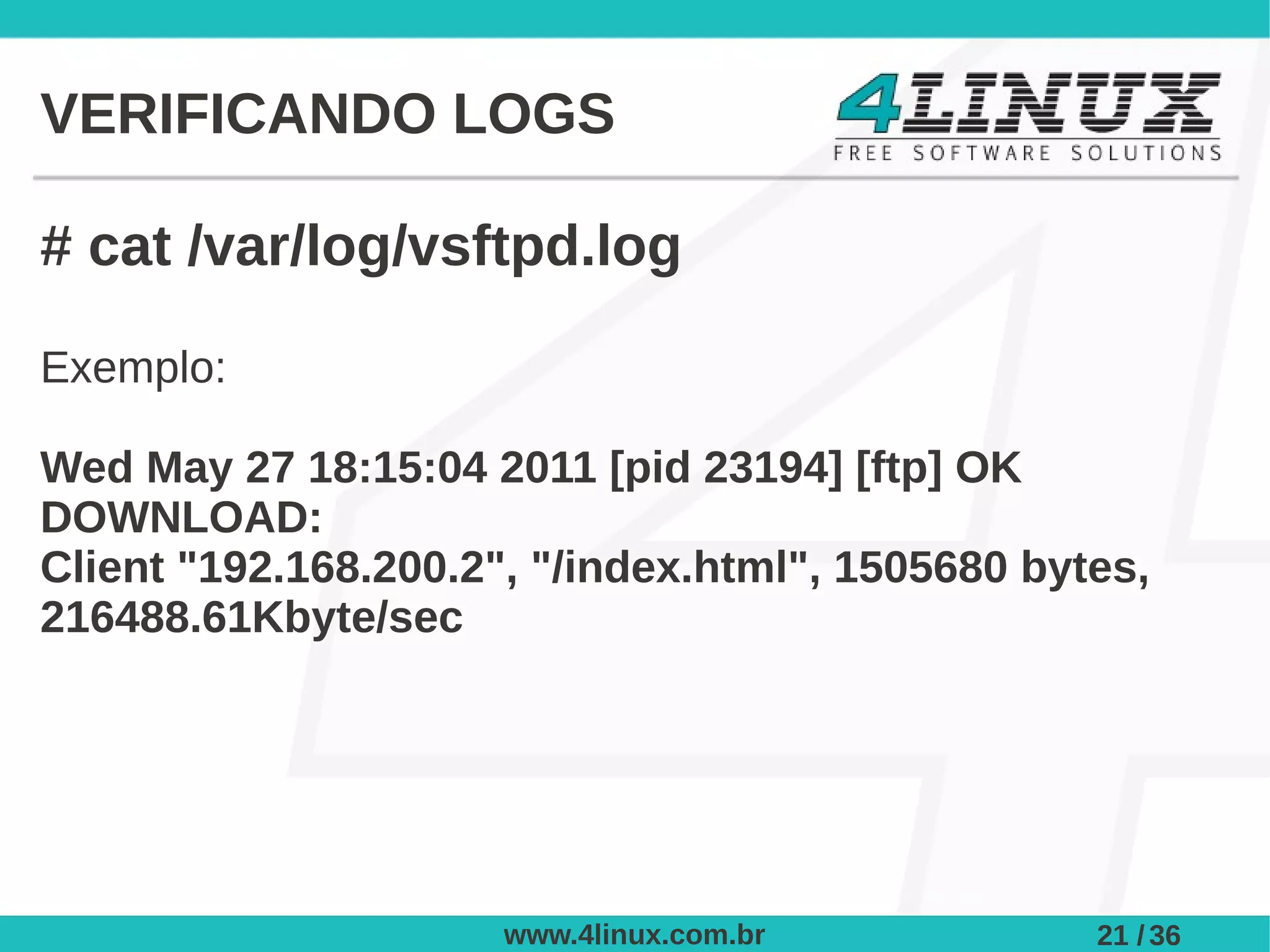 VERIFICANDO LOGS

# cat /var/log/vsftpd.log

Exemplo:

Wed May 27 18:15:04 2011 [pid 23194] [ftp] OK
DOWNLOAD:
Client "192.168.200.2", "/index.html", 1505680 bytes,
216488.61Kbyte/sec




                      www.4linux.com.br           21 / 36
 
