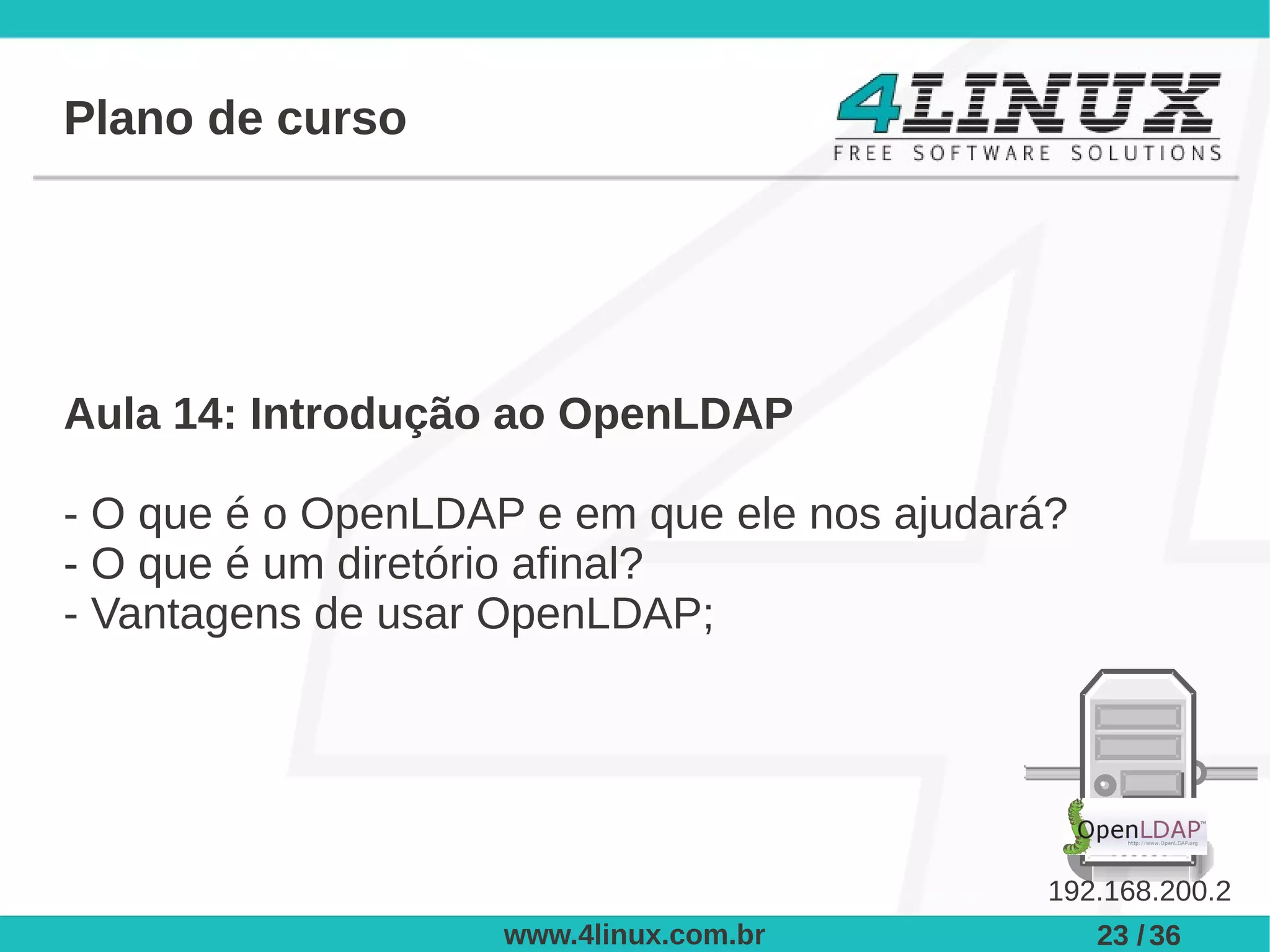 Plano de curso




Aula 14: Introdução ao OpenLDAP

- O que é o OpenLDAP e em que ele nos ajudará?
- O que é um diretório afinal?
- Vantagens de usar OpenLDAP;




                                             192.168.200.2
                    www.4linux.com.br            23 / 36
 