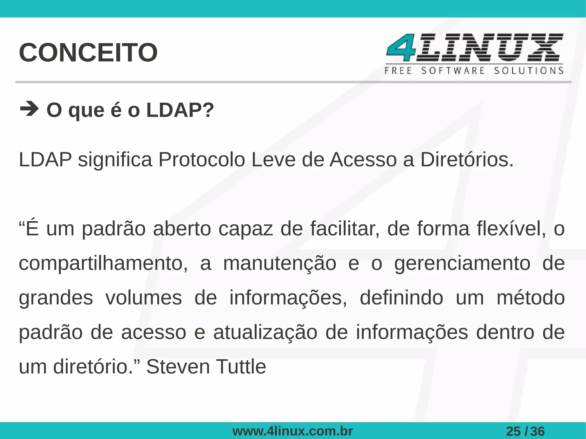 CONCEITO

➔ O que é o LDAP?

LDAP significa Protocolo Leve de Acesso a Diretórios.


“É um padrão aberto capaz de facilitar, de forma flexível, o
compartilhamento, a manutenção e o gerenciamento de
grandes volumes de informações, definindo um método
padrão de acesso e atualização de informações dentro de
um diretório.” Steven Tuttle


                        www.4linux.com.br            25 / 36
 