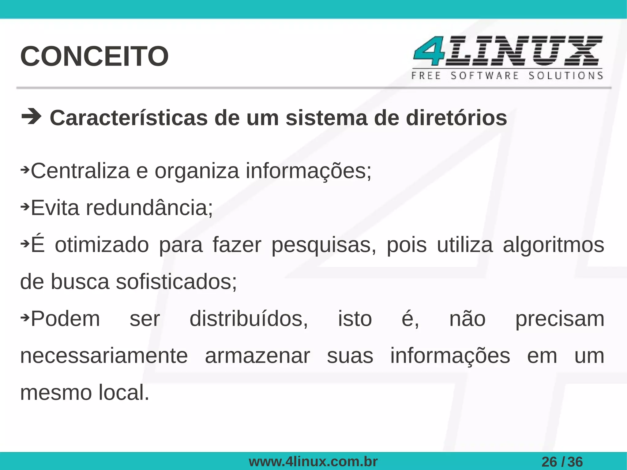 CONCEITO

➔ Características de um sistema de diretórios

➔Centraliza e organiza informações;
➔Evita redundância;
➔É otimizado para fazer pesquisas, pois utiliza algoritmos
de busca sofisticados;
➔Podem     ser   distribuídos,      isto     é,   não   precisam
necessariamente armazenar suas informações em um
mesmo local.


                         www.4linux.com.br                26 / 36
 