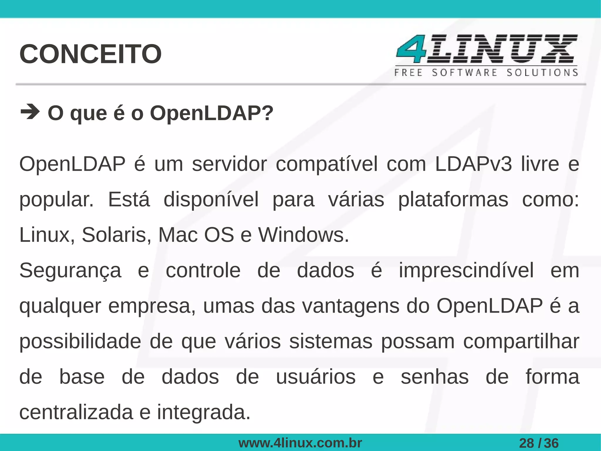 CONCEITO

➔ O que é o OpenLDAP?

OpenLDAP é um servidor compatível com LDAPv3 livre e
popular. Está disponível para várias plataformas como:
Linux, Solaris, Mac OS e Windows.
Segurança e controle de dados é imprescindível em
qualquer empresa, umas das vantagens do OpenLDAP é a
possibilidade de que vários sistemas possam compartilhar
de base de dados de usuários e senhas de forma
centralizada e integrada.
                       www.4linux.com.br         28 / 36
 