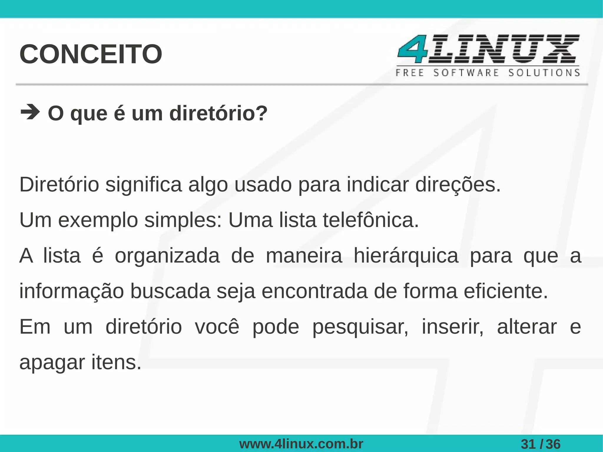 CONCEITO

➔ O que é um diretório?


Diretório significa algo usado para indicar direções.
Um exemplo simples: Uma lista telefônica.
A lista é organizada de maneira hierárquica para que a
informação buscada seja encontrada de forma eficiente.
Em um diretório você pode pesquisar, inserir, alterar e
apagar itens.


                        www.4linux.com.br               31 / 36
 