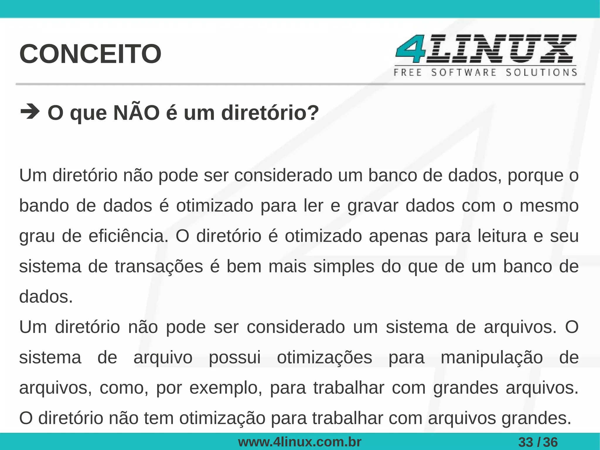 CONCEITO

➔ O que NÃO é um diretório?

Um diretório não pode ser considerado um banco de dados, porque o
bando de dados é otimizado para ler e gravar dados com o mesmo
grau de eficiência. O diretório é otimizado apenas para leitura e seu
sistema de transações é bem mais simples do que de um banco de
dados.
Um diretório não pode ser considerado um sistema de arquivos. O
sistema de arquivo possui otimizações para manipulação de
arquivos, como, por exemplo, para trabalhar com grandes arquivos.
O diretório não tem otimização para trabalhar com arquivos grandes.
                          www.4linux.com.br                  33 / 36
 