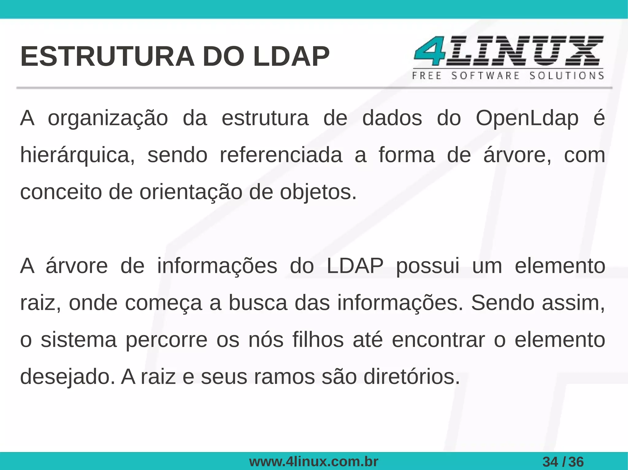 ESTRUTURA DO LDAP

A organização da estrutura de dados do OpenLdap é
hierárquica, sendo referenciada a forma de árvore, com
conceito de orientação de objetos.


A árvore de informações do LDAP possui um elemento
raiz, onde começa a busca das informações. Sendo assim,
o sistema percorre os nós filhos até encontrar o elemento
desejado. A raiz e seus ramos são diretórios.


                       www.4linux.com.br          34 / 36
 