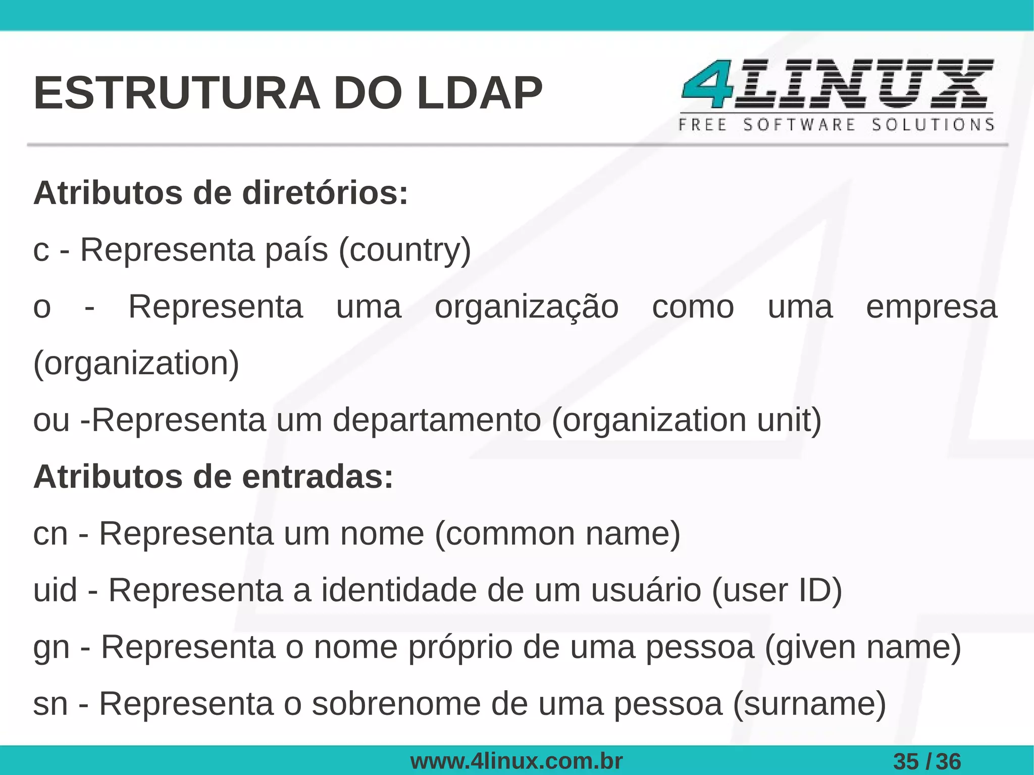 ESTRUTURA DO LDAP

Atributos de diretórios:
c - Representa país (country)
o - Representa uma organização como uma empresa
(organization)
ou -Representa um departamento (organization unit)
Atributos de entradas:
cn - Representa um nome (common name)
uid - Representa a identidade de um usuário (user ID)
gn - Representa o nome próprio de uma pessoa (given name)
sn - Representa o sobrenome de uma pessoa (surname)
                           www.4linux.com.br            35 / 36
 