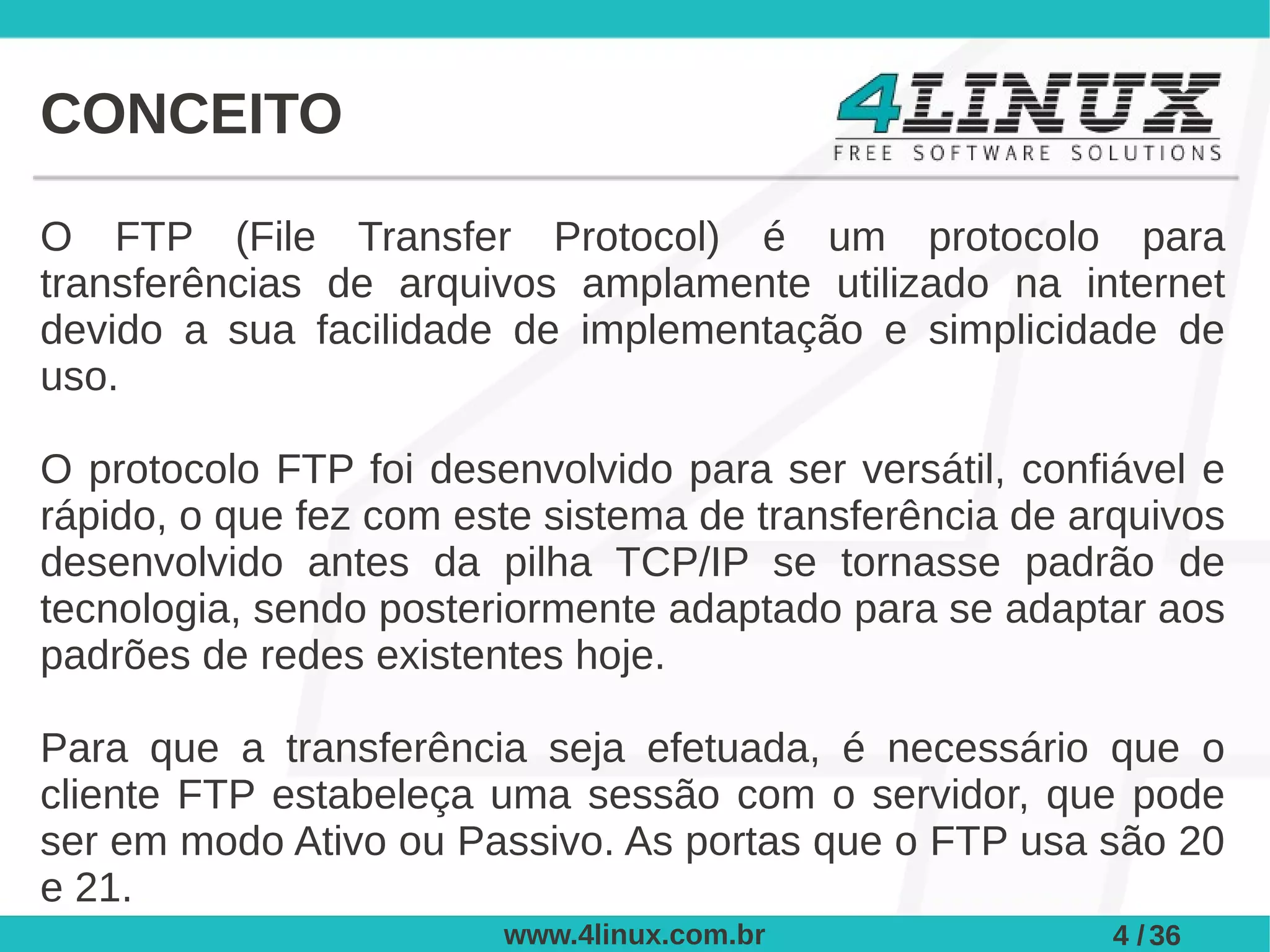 CONCEITO

O FTP (File Transfer Protocol) é um protocolo para
transferências de arquivos amplamente utilizado na internet
devido a sua facilidade de implementação e simplicidade de
uso.

O protocolo FTP foi desenvolvido para ser versátil, confiável e
rápido, o que fez com este sistema de transferência de arquivos
desenvolvido antes da pilha TCP/IP se tornasse padrão de
tecnologia, sendo posteriormente adaptado para se adaptar aos
padrões de redes existentes hoje.

Para que a transferência seja efetuada, é necessário que o
cliente FTP estabeleça uma sessão com o servidor, que pode
ser em modo Ativo ou Passivo. As portas que o FTP usa são 20
e 21.
                        www.4linux.com.br                4 / 36
 