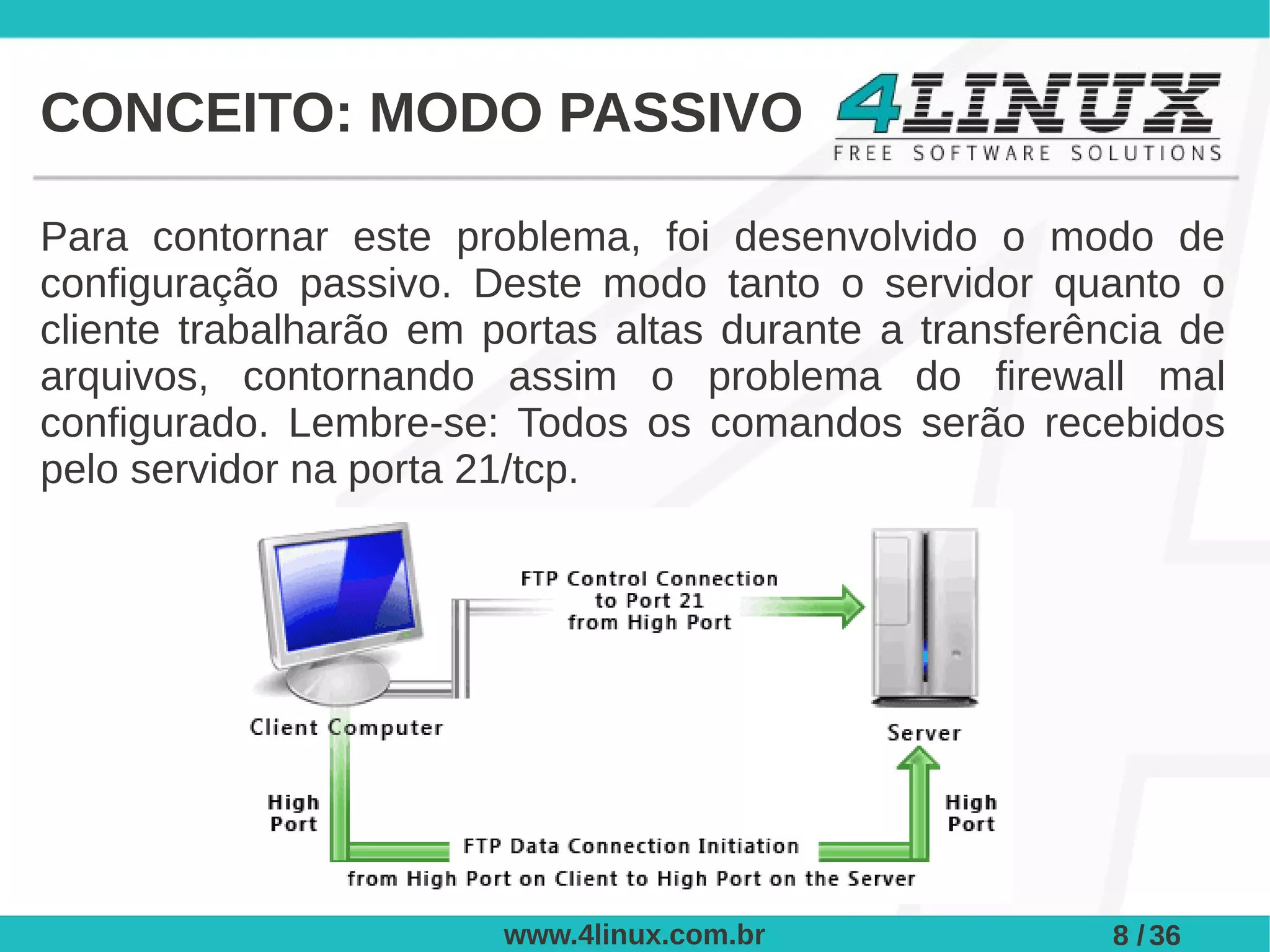 CONCEITO: MODO PASSIVO

Para contornar este problema, foi desenvolvido o modo de
configuração passivo. Deste modo tanto o servidor quanto o
cliente trabalharão em portas altas durante a transferência de
arquivos, contornando assim o problema do firewall mal
configurado. Lembre-se: Todos os comandos serão recebidos
pelo servidor na porta 21/tcp.




                        www.4linux.com.br               8 / 36
 