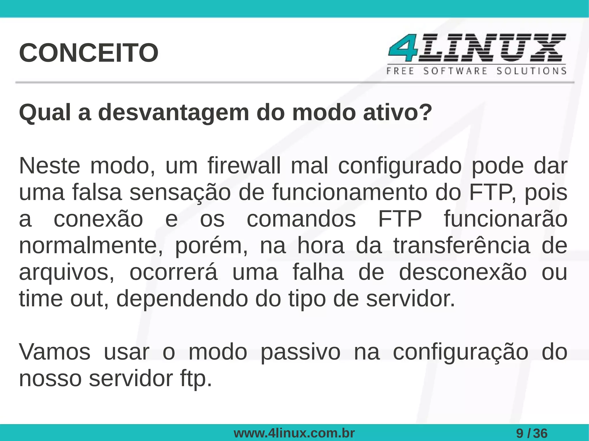 CONCEITO

Qual a desvantagem do modo ativo?

Neste modo, um firewall mal configurado pode dar
uma falsa sensação de funcionamento do FTP, pois
a conexão e os comandos FTP funcionarão
normalmente, porém, na hora da transferência de
arquivos, ocorrerá uma falha de desconexão ou
time out, dependendo do tipo de servidor.

Vamos usar o modo passivo na configuração do
nosso servidor ftp.

                  www.4linux.com.br        9 / 36
 