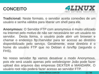 CONCEITO

Tradicional: Neste formato, o servidor aceita conexões de um
usuário e senha válidos para liberar um shell para ele.

Anonymous: O Servidor FTP com anonymous é muito utilizado
na Internet pelo motivo de não ser necessário ter um usuário no
servidor. Desta forma, o usuário pode abrir um browser e
chamar o endereço ftp://servidor para ter acesso ao diretório
disponibilizado pelo serviço. Geralmente, esse diretório é o
home do usuário FTP que no Debian é /srv/ftp (segundo o
FHS).

No nosso servidor ftp vamos desativar o modo Anonymous,
pois ele será usado apenas pelo webdesigner João pode fazer
upload dos arquivos das empresas DEXTER e MANDARK. O
usuário root não poderá fazer acesso ao servidor FTP.
                        www.4linux.com.br               11 / 36
 