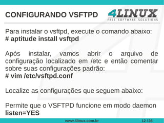 CONFIGURANDO VSFTPD

Para instalar o vsftpd, execute o comando abaixo:
# aptitude install vsftpd

Após instalar, vamos abrir o arquivo de
configuração localizado em /etc e então comentar
sobre suas configurações padrão:
# vim /etc/vsftpd.conf

Localize as configurações que seguem abaixo:

Permite que o VSFTPD funcione em modo daemon
listen=YES
                   www.4linux.com.br         12 / 36
 