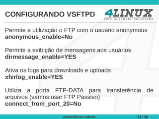 CONFIGURANDO VSFTPD

Permite a utilização o FTP com o usuário anonymous
anonymous_enable=No

Permite a exibição de mensagens aos usuários
dirmessage_enable=YES

Ativa os logs para downloads e uploads
xferlog_enable=YES

Utiliza a porta FTP-DATA para transferência de
arquivos (vamos usar FTP Passivo)
connect_from_port_20=No

                    www.4linux.com.br          13 / 36
 